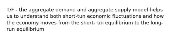 T/F - the aggregate demand and aggregate supply model helps us to understand both short-tun economic fluctuations and how the economy moves from the short-run equilibrium to the long-run equilibrium