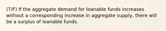 (T/F) If the aggregate demand for loanable funds increases without a corresponding increase in aggregate supply, there will be a surplus of loanable funds.