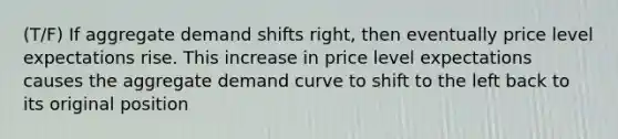 (T/F) If aggregate demand shifts right, then eventually price level expectations rise. This increase in price level expectations causes the aggregate demand curve to shift to the left back to its original position