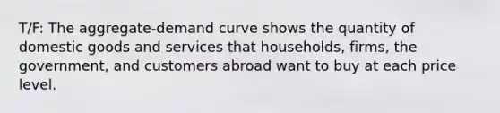 T/F: The aggregate-demand curve shows the quantity of domestic goods and services that households, firms, the government, and customers abroad want to buy at each price level.