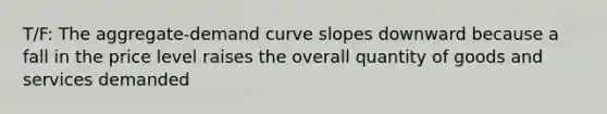 T/F: The aggregate-demand curve slopes downward because a fall in the price level raises the overall quantity of goods and services demanded