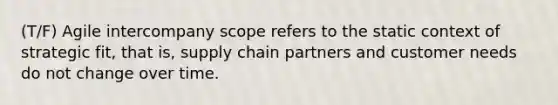 (T/F) Agile intercompany scope refers to the static context of strategic fit, that is, supply chain partners and customer needs do not change over time.