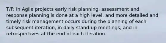 T/F: In Agile projects early risk planning, assessment and response planning is done at a high level, and more detailed and timely risk management occurs during the planning of each subsequent iteration, in daily stand-up meetings, and in retrospectives at the end of each iteration.