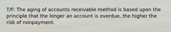 T/F: The aging of accounts receivable method is based upon the principle that the longer an account is overdue, the higher the risk of nonpayment.