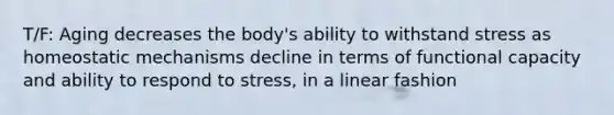 T/F: Aging decreases the body's ability to withstand stress as homeostatic mechanisms decline in terms of functional capacity and ability to respond to stress, in a linear fashion