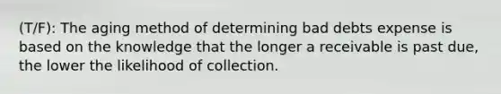 (T/F): The aging method of determining bad debts expense is based on the knowledge that the longer a receivable is past due, the lower the likelihood of collection.