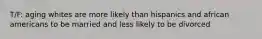 T/F: aging whites are more likely than hispanics and african americans to be married and less likely to be divorced