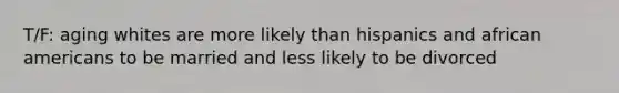 T/F: aging whites are more likely than hispanics and african americans to be married and less likely to be divorced