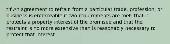 t/f An agreement to refrain from a particular trade, profession, or business is enforceable if two requirements are met: that it protects a property interest of the promisee and that the restraint is no more extensive than is reasonably necessary to protect that interest.