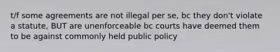 t/f some agreements are not illegal per se, bc they don't violate a statute, BUT are unenforceable bc courts have deemed them to be against commonly held public policy