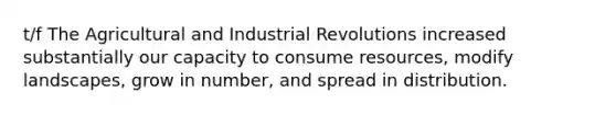 t/f The Agricultural and Industrial Revolutions increased substantially our capacity to consume resources, modify landscapes, grow in number, and spread in distribution.