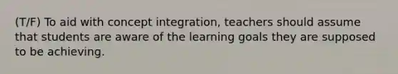 (T/F) To aid with concept integration, teachers should assume that students are aware of the learning goals they are supposed to be achieving.