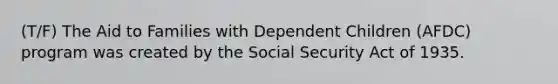 (T/F) The Aid to Families with Dependent Children (AFDC) program was created by the Social Security Act of 1935.