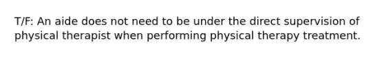 T/F: An aide does not need to be under the direct supervision of physical therapist when performing physical therapy treatment.