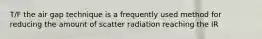 T/F the air gap technique is a frequently used method for reducing the amount of scatter radiation reaching the IR