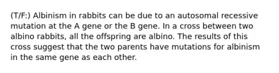 (T/F:) Albinism in rabbits can be due to an autosomal recessive mutation at the A gene or the B gene. In a cross between two albino rabbits, all the offspring are albino. The results of this cross suggest that the two parents have mutations for albinism in the same gene as each other.