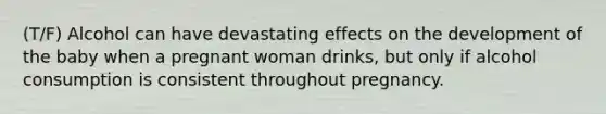 (T/F) Alcohol can have devastating effects on the development of the baby when a pregnant woman drinks, but only if alcohol consumption is consistent throughout pregnancy.