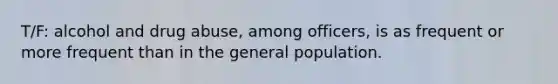 T/F: alcohol and drug abuse, among officers, is as frequent or more frequent than in the general population.