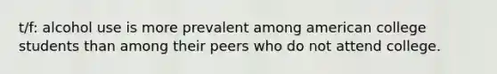 t/f: alcohol use is more prevalent among american college students than among their peers who do not attend college.