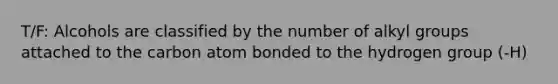 T/F: Alcohols are classified by the number of alkyl groups attached to the carbon atom bonded to the hydrogen group (-H)