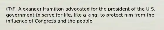 (T/F) Alexander Hamilton advocated for the president of the U.S. government to serve for life, like a king, to protect him from the influence of Congress and the people.