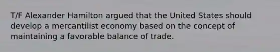 T/F Alexander Hamilton argued that the United States should develop a mercantilist economy based on the concept of maintaining a favorable balance of trade.