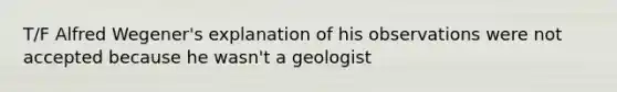 T/F Alfred Wegener's explanation of his observations were not accepted because he wasn't a geologist