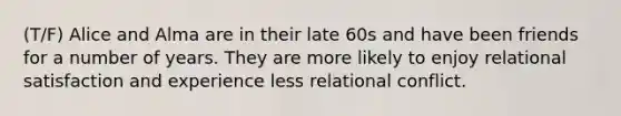 (T/F) Alice and Alma are in their late 60s and have been friends for a number of years. They are more likely to enjoy relational satisfaction and experience less relational conflict.