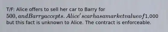 T/F: Alice offers to sell her car to Barry for 500, and Barry accepts. Alice's car has a market value of1,000 but this fact is unknown to Alice. The contract is enforceable.