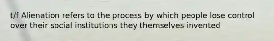 t/f Alienation refers to the process by which people lose control over their social institutions they themselves invented