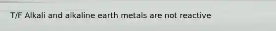 T/F Alkali and alkaline earth metals are not reactive