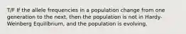 T/F If the allele frequencies in a population change from one generation to the next, then the population is not in Hardy-Weinberg Equilibrium, and the population is evolving.