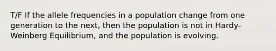 T/F If the allele frequencies in a population change from one generation to the next, then the population is not in Hardy-Weinberg Equilibrium, and the population is evolving.