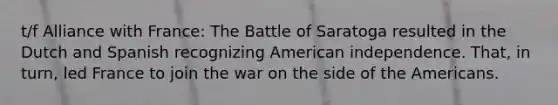 t/f Alliance with France: The Battle of Saratoga resulted in the Dutch and Spanish recognizing American independence. That, in turn, led France to join the war on the side of the Americans.