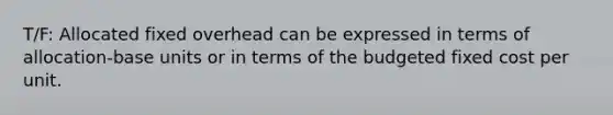 T/F: Allocated fixed overhead can be expressed in terms of allocation-base units or in terms of the budgeted fixed cost per unit.