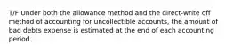 T/F Under both the allowance method and the direct-write off method of accounting for uncollectible accounts, the amount of bad debts expense is estimated at the end of each accounting period