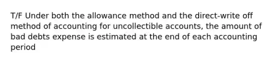 T/F Under both the allowance method and the direct-write off method of accounting for uncollectible accounts, the amount of bad debts expense is estimated at the end of each accounting period