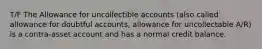 T/F The Allowance for uncollectible accounts (also called allowance for doubtful accounts, allowance for uncollectable A/R) is a contra-asset account and has a normal credit balance.