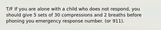 T/F If you are alone with a child who does not respond, you should give 5 sets of 30 compressions and 2 breaths before phoning you emergency response number. (or 911).