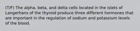 (T/F) The alpha, beta, and delta cells located in the islets of Langerhans of the thyroid produce three different hormones that are important in the regulation of sodium and potassium levels of the blood.