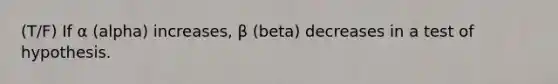 (T/F) If α (alpha) increases, β (beta) decreases in a test of hypothesis.