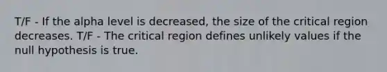 T/F - If the alpha level is decreased, the size of the critical region decreases. T/F - The critical region defines unlikely values if the null hypothesis is true.