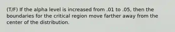 (T/F) If the alpha level is increased from .01 to .05, then the boundaries for the critical region move farther away from the center of the distribution.