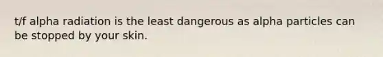 t/f alpha radiation is the least dangerous as alpha particles can be stopped by your skin.