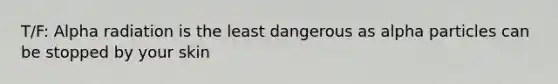 T/F: Alpha radiation is the least dangerous as alpha particles can be stopped by your skin