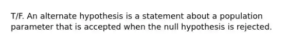 T/F. An alternate hypothesis is a statement about a population parameter that is accepted when the null hypothesis is rejected.