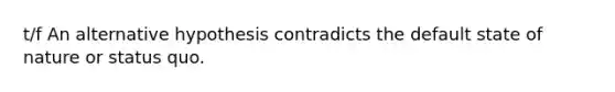 t/f An alternative hypothesis contradicts the default state of nature or status quo.