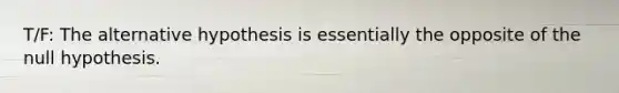 T/F: The alternative hypothesis is essentially the opposite of the null hypothesis.