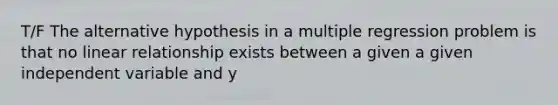 T/F The alternative hypothesis in a multiple regression problem is that no linear relationship exists between a given a given independent variable and y