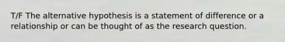 T/F The alternative hypothesis is a statement of difference or a relationship or can be thought of as the research question.